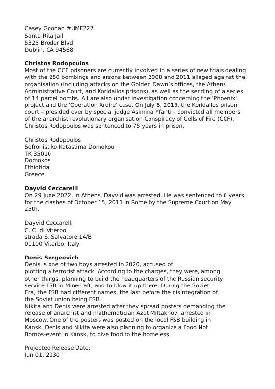 Casey Goonan #UMF227 Santa Rita Jail  5325 Broder Blvd Dublin, CA 94568  Christos Rodopoulos. Most of the CCF prisoners are currently involved in a series of new trials dealing with the 250 bombings and arsons between 2008 and 2011 alleged against the organisation (including attacks on the Golden Dawn’s offices, the Athens Administrative Court, and Koridallos prisons), as well as the sending of a series of 14 parcel bombs. All are also under investigation conceming the ‘Phoenix’ project and the ‘Operation Ardire’ case. On July 8, 2016, the Koridallos prison court - presided over by special judge Asimina Yfanti - convicted all members of the anarchist revolutionary organisation Conspiracy of Cells of Fire (CCF). Christos Rodopoulos was sentenced to 75 years in prison.  Christos Rodopoulos Soffonistiko Katastima Domokou TK 35010  Domokos  Fthiotida  Greece  Dayvid Ceccar On 29 June 2022, in Athens, Dayvid was arrested. He was sentenced to 6 years for the clashes of October 15, 2011 in Rome by the Supreme Court on May. 25th,  Dayvid Ceccarell C. C. di Viterbo  strada 5. Salvatore 14/8 01100 Viterbo, Italy.  Denis Sergeevich Denis is one of two boys arrested in 2020, accused of  plotting a terrorist attack. According to the charges, they were, among other things, planning to build the headquarters of the Russian security service FSB in Minecraft, and to blow it up there. During the Soviet  Era, the FS8 had different names, the last before the disintegration of the Soviet union being FSB.  Nikita and Denis were arrested after they spread posters demanding the release of anarchist and mathematician Azat Miftakhov, arested in Moscow. One of the posters was posted on the local FSB building in Kansk. Denis and Nikita were also planning to organize a Food Not Bombs-event in Kansk, to give food to the homeless.  Projected Release Date: Jun 01,2030 